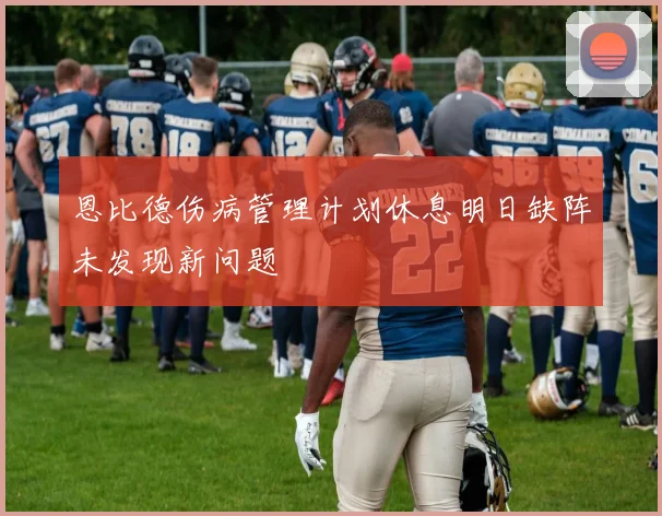 恩比德伤病管理计划休息明日缺阵未发现新问题