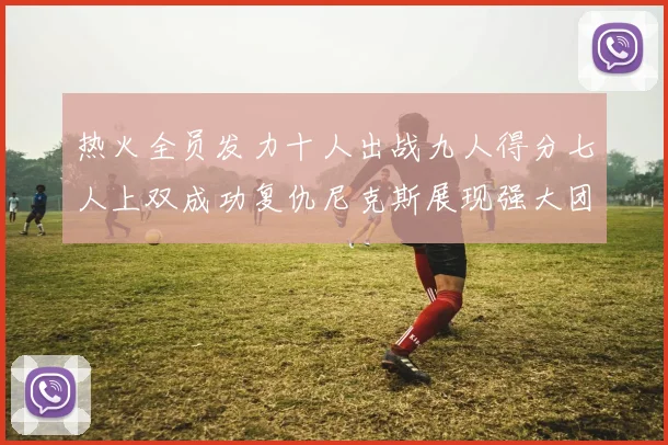 热火全员发力十人出战九人得分七人上双成功复仇尼克斯展现强大团队实力