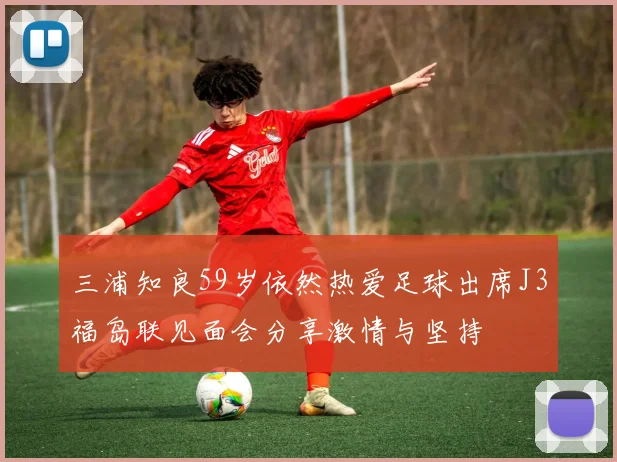 三浦知良59岁依然热爱足球出席J3福岛联见面会分享激情与坚持