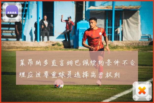 莱昂纳多直言姆巴佩续约条件不合理应该尊重球员选择离开权利