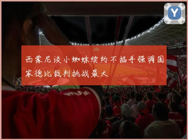 西蒙尼谈小蜘蛛续约不插手强调国家德比裁判挑战最大