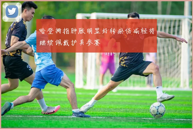 哈登拇指肿胀明显好转瘀伤减轻将继续佩戴护具参赛