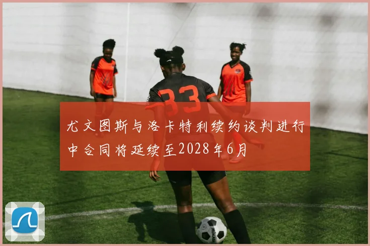 尤文图斯与洛卡特利续约谈判进行中合同将延续至2028年6月