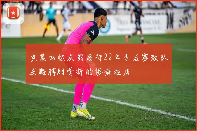 克莱回忆灰熊恶行22年季后赛致队友胳膊肘骨折的惨痛经历