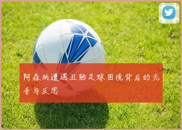阿森纳遭遇丑陋足球困境背后的无奈与反思