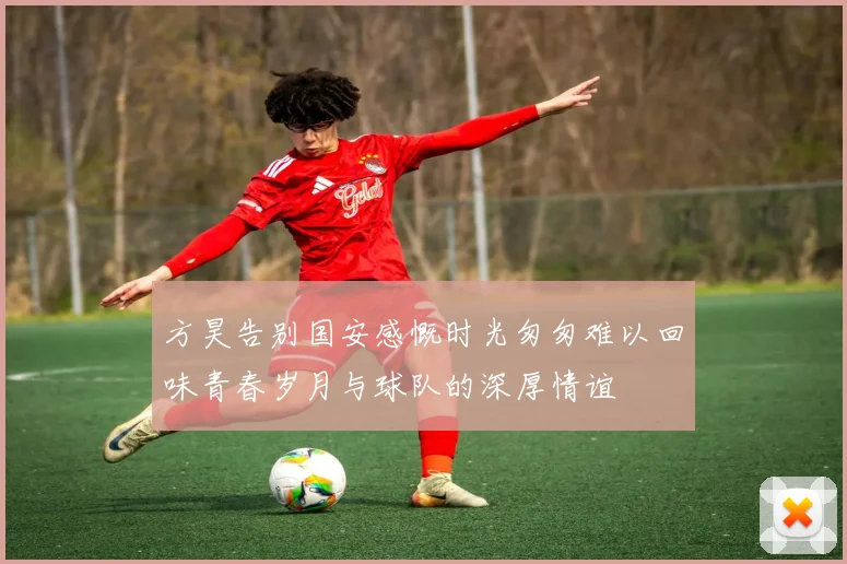 方昊告别国安感慨时光匆匆难以回味青春岁月与球队的深厚情谊