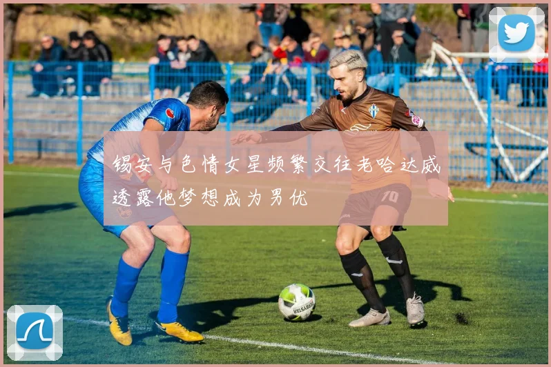 锡安与色情女星频繁交往老哈达威透露他梦想成为男优