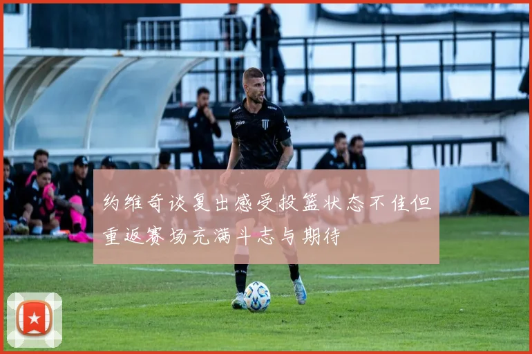 约维奇谈复出感受投篮状态不佳但重返赛场充满斗志与期待
