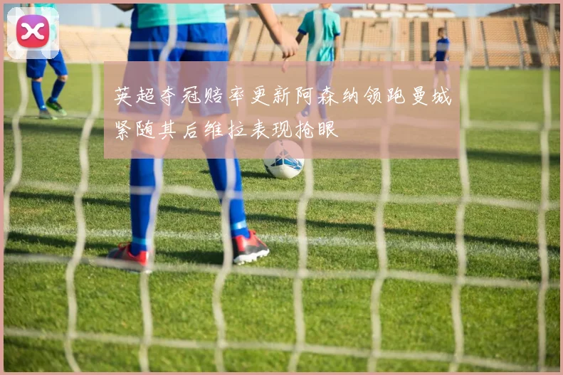 英超夺冠赔率更新阿森纳领跑曼城紧随其后维拉表现抢眼