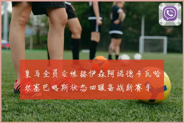 皇马全员合练赫伊森阿诺德卡瓦哈尔塞巴略斯状态回暖备战新赛季