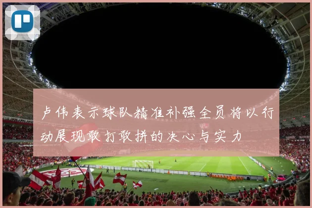 卢伟表示球队精准补强全员将以行动展现敢打敢拼的决心与实力