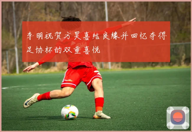 李明祝贺方昊喜结良缘并回忆夺得足协杯的双重喜悦