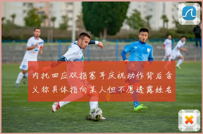 内托回应双指塞耳庆祝动作背后含义称具体指向某人但不愿透露姓名