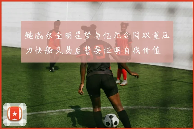 鲍威尔全明星梦与亿元合同双重压力快船交易后誓要证明自我价值