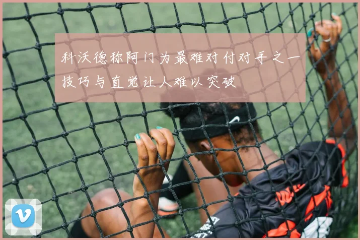 科沃德称阿门为最难对付对手之一技巧与直觉让人难以突破