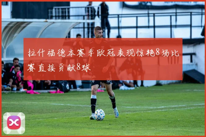 拉什福德本赛季欧冠表现惊艳8场比赛直接贡献8球