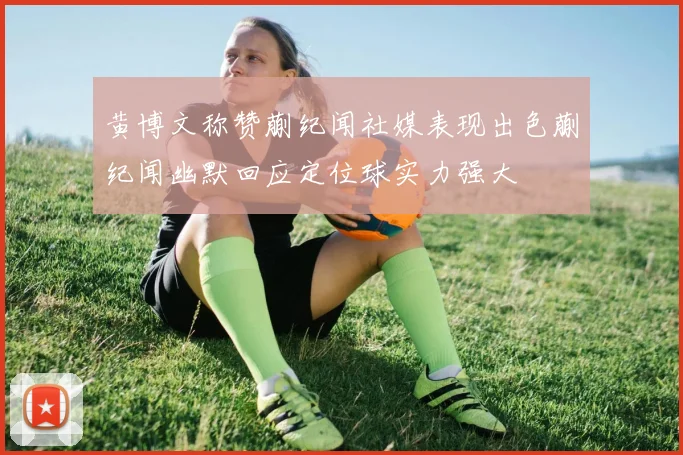 黄博文称赞蒯纪闻社媒表现出色蒯纪闻幽默回应定位球实力强大